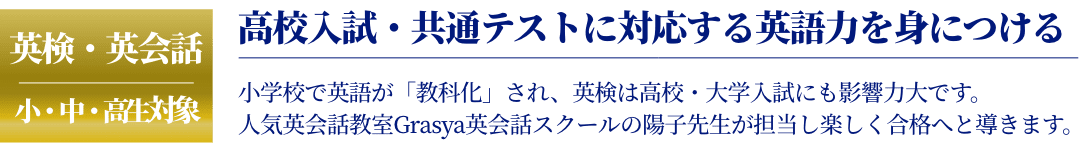 英検・英会話 小・中・高生対象 高校入試・共通テストに対応する英語力を身につける 小学校で英語が「教科化」され、英検は高校・大学入試にも影響力大です。 人気英会話教室Grasya英会話スクールの陽子先生が担当し楽しく合格へと導きます。