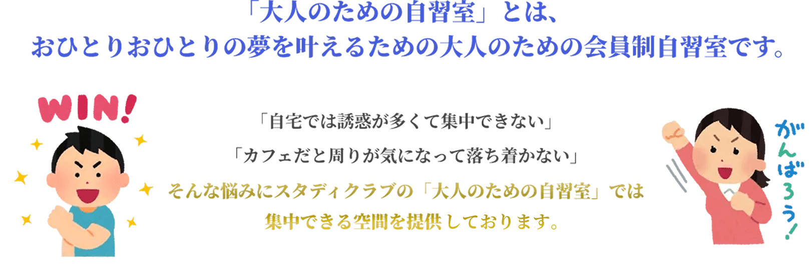 「大人のための自習室」とは、おひとりおひとりの夢を叶えるための大人のための会員制自習室です。「自宅では誘惑が多くて集中できない。」「カフェだと周りが気になって落ち着かない。」そんな悩みにスタディクラブの「大人のための自習室」では集中できる空間を提供いたします。
